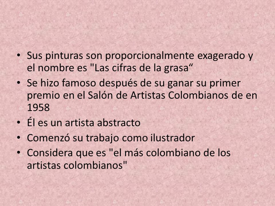 Sus pinturas son proporcionalmente exagerado y el nombre es Las cifras de la grasa Se hizo famoso después de su ganar su primer premio en el Salón de Artistas Colombianos de en 1958 Él es un artista abstracto Comenzó su trabajo como ilustrador Considera que es el más colombiano de los artistas colombianos