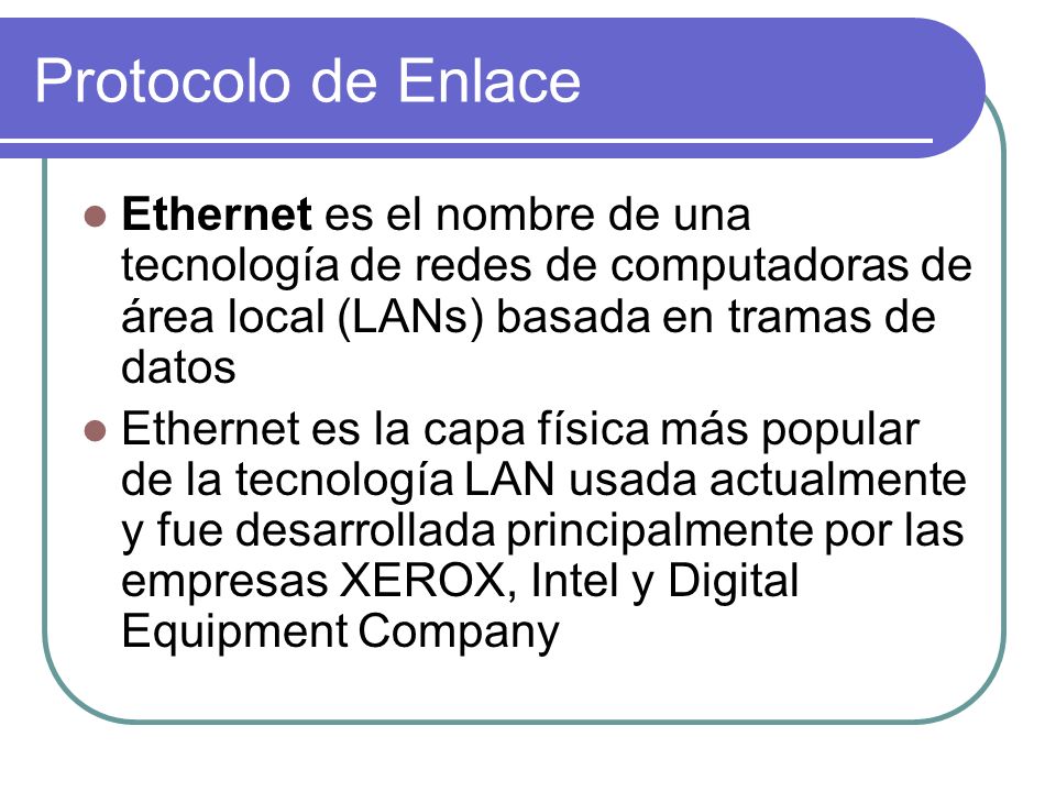 Protocolo de Enlace Ethernet es el nombre de una tecnología de redes de computadoras de área local (LANs) basada en tramas de datos Ethernet es la capa física más popular de la tecnología LAN usada actualmente y fue desarrollada principalmente por las empresas XEROX, Intel y Digital Equipment Company