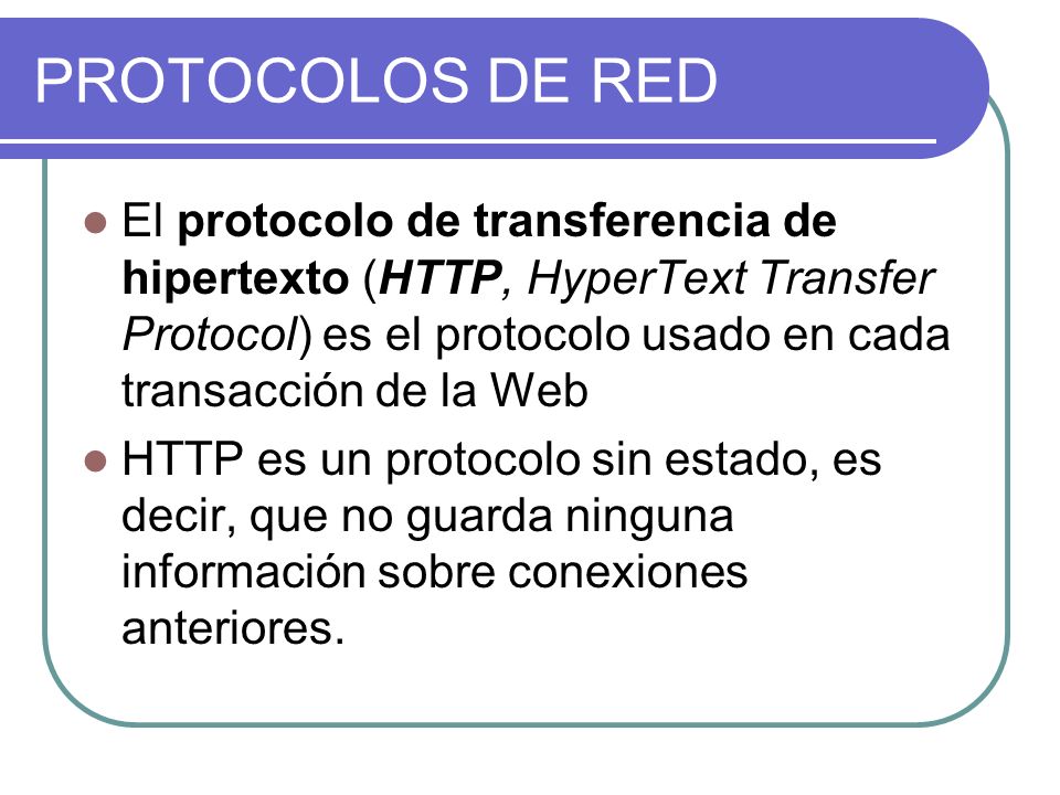 PROTOCOLOS DE RED El protocolo de transferencia de hipertexto (HTTP, HyperText Transfer Protocol) es el protocolo usado en cada transacción de la Web HTTP es un protocolo sin estado, es decir, que no guarda ninguna información sobre conexiones anteriores.