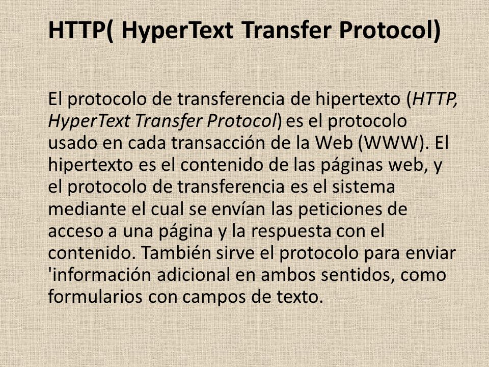 HTTP( HyperText Transfer Protocol) El protocolo de transferencia de hipertexto (HTTP, HyperText Transfer Protocol) es el protocolo usado en cada transacción de la Web (WWW).