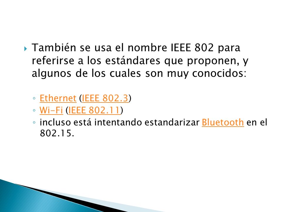 También se usa el nombre IEEE 802 para referirse a los estándares que proponen, y algunos de los cuales son muy conocidos: Ethernet (IEEE 802.3) EthernetIEEE Wi-Fi (IEEE ) Wi-FiIEEE incluso está intentando estandarizar Bluetooth en el Bluetooth