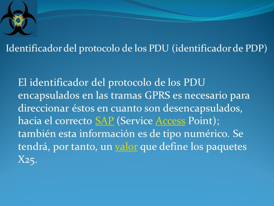 Identificador del protocolo de los PDU (identificador de PDP) El identificador del protocolo de los PDU encapsulados en las tramas GPRS es necesario para direccionar éstos en cuanto son desencapsulados, hacia el correcto SAP (Service Access Point); también esta información es de tipo numérico.