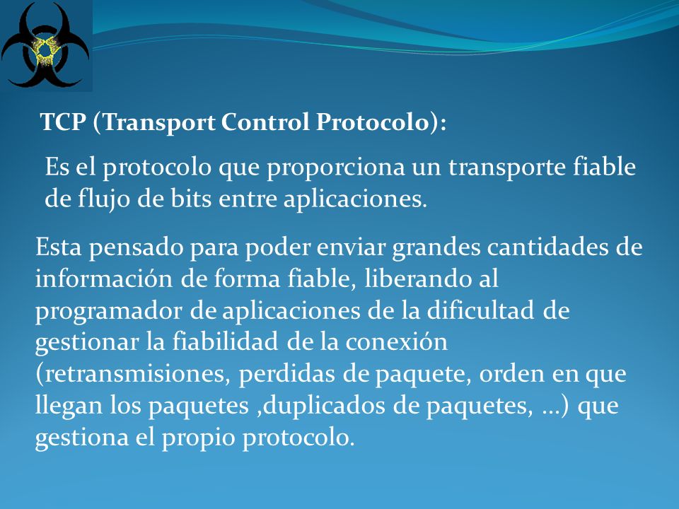 TCP (Transport Control Protocolo): Es el protocolo que proporciona un transporte fiable de flujo de bits entre aplicaciones.
