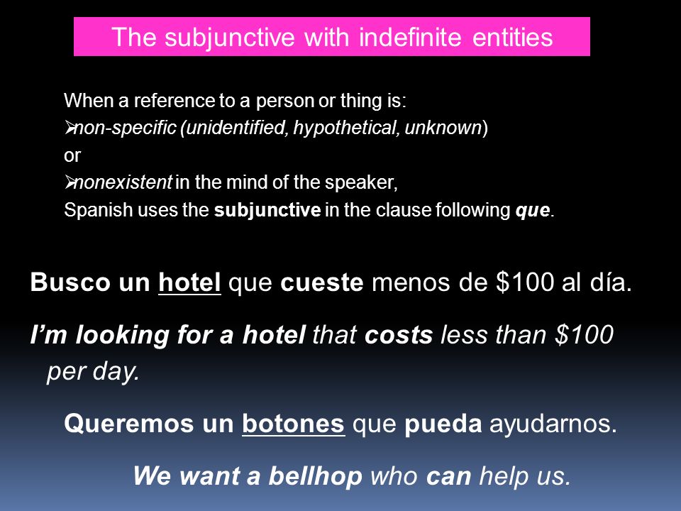 The subjunctive with indefinite entities When a reference to a person or thing is: non-specific (unidentified, hypothetical, unknown) or nonexistent in the mind of the speaker, Spanish uses the subjunctive in the clause following que.