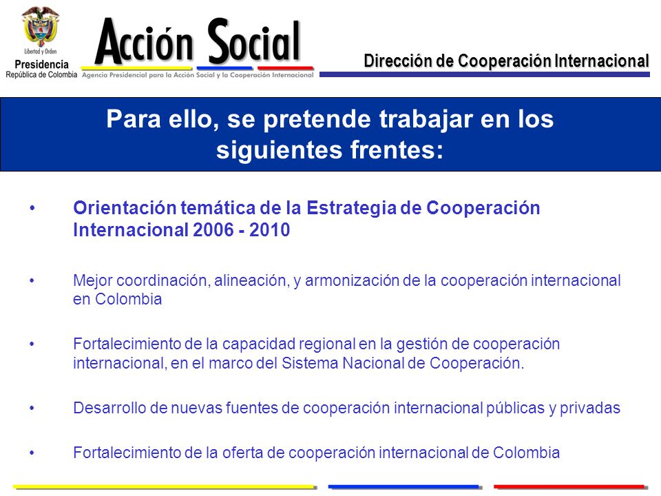 Para ello, se pretende trabajar en los siguientes frentes: Orientación temática de la Estrategia de Cooperación Internacional Mejor coordinación, alineación, y armonización de la cooperación internacional en Colombia Fortalecimiento de la capacidad regional en la gestión de cooperación internacional, en el marco del Sistema Nacional de Cooperación.