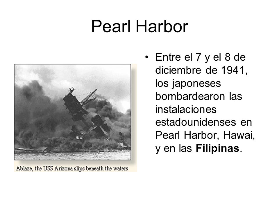 Pearl Harbor Entre el 7 y el 8 de diciembre de 1941, los japoneses bombardearon las instalaciones estadounidenses en Pearl Harbor, Hawai, y en las Filipinas.