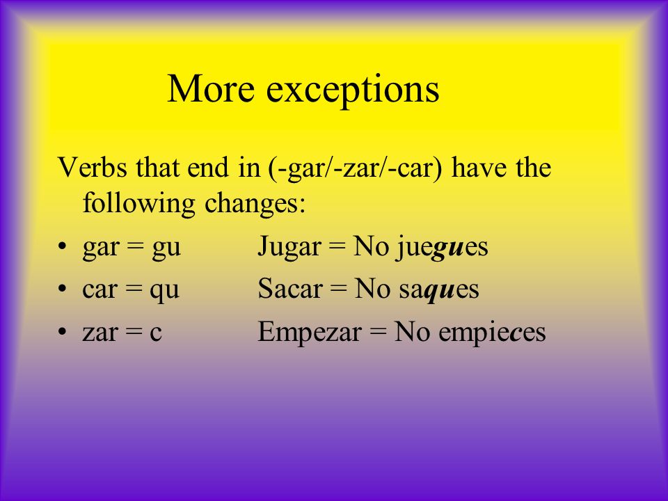 More exceptions Verbs that end in (-gar/-zar/-car) have the following changes: gar = guJugar = No juegues car = quSacar = No saques zar = cEmpezar = No empieces