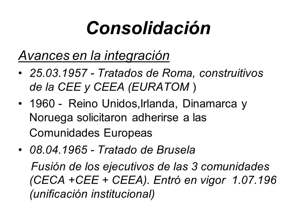 Consolidación Avances en la integración Tratados de Roma, construitivos de la CEE y CEEA (EURATOM ) Reino Unidos,Irlanda, Dinamarca y Noruega solicitaron adherirse a las Comunidades Europeas Tratado de Brusela Fusión de los ejecutivos de las 3 comunidades (CECA +CEE + CEEA).