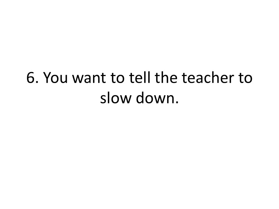 6. You want to tell the teacher to slow down.