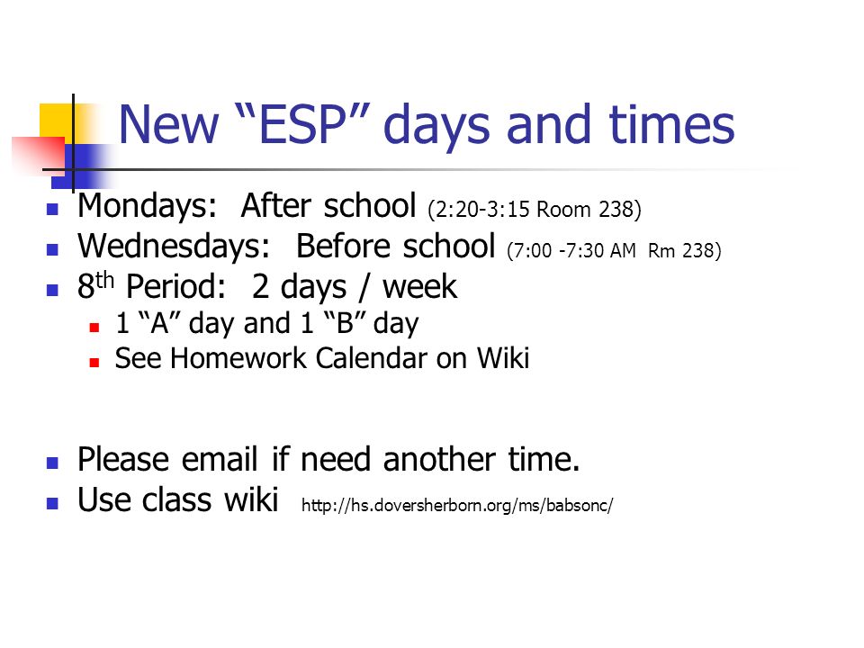 New ESP days and times Mondays: After school (2:20-3:15 Room 238) Wednesdays: Before school (7:00 -7:30 AM Rm 238) 8 th Period: 2 days / week 1 A day and 1 B day See Homework Calendar on Wiki Please  if need another time.