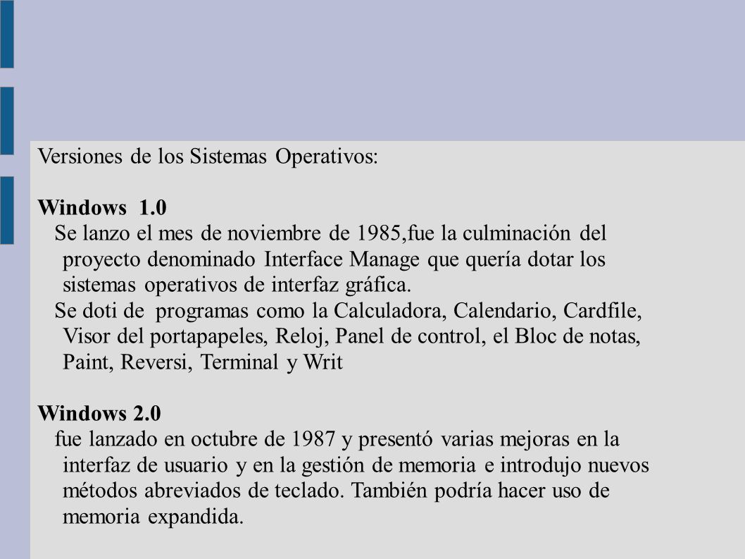 Versiones de los Sistemas Operativos: Windows 1.0 Se lanzo el mes de noviembre de 1985,fue la culminación del proyecto denominado Interface Manage que quería dotar los sistemas operativos de interfaz gráfica.