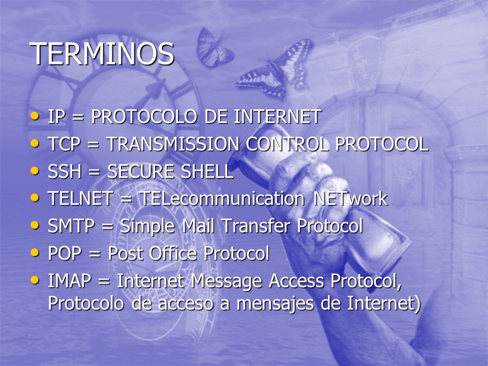 TERMINOS IP = PROTOCOLO DE INTERNET IP = PROTOCOLO DE INTERNET TCP = TRANSMISSION CONTROL PROTOCOL TCP = TRANSMISSION CONTROL PROTOCOL SSH = SECURE SHELL SSH = SECURE SHELL TELNET = TELecommunication NETwork TELNET = TELecommunication NETwork SMTP = Simple Mail Transfer Protocol SMTP = Simple Mail Transfer Protocol POP = Post Office Protocol POP = Post Office Protocol IMAP = Internet Message Access Protocol, Protocolo de acceso a mensajes de Internet) IMAP = Internet Message Access Protocol, Protocolo de acceso a mensajes de Internet)