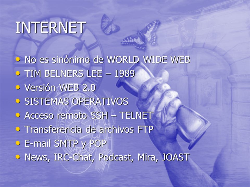 INTERNET No es sinónimo de WORLD WIDE WEB No es sinónimo de WORLD WIDE WEB TIM BELNERS LEE – 1989 TIM BELNERS LEE – 1989 Versión WEB 2.0 Versión WEB 2.0 SISTEMAS OPERATIVOS SISTEMAS OPERATIVOS Acceso remoto SSH – TELNET Acceso remoto SSH – TELNET Transferencia de archivos FTP Transferencia de archivos FTP  SMTP y POP  SMTP y POP News, IRC-Chat, Podcast, Mira, JOAST News, IRC-Chat, Podcast, Mira, JOAST
