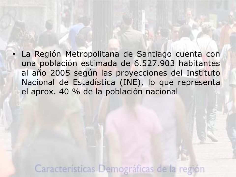 La Región Metropolitana de Santiago cuenta con una población estimada de habitantes al año 2005 según las proyecciones del Instituto Nacional de Estadística (INE), lo que representa el aprox.