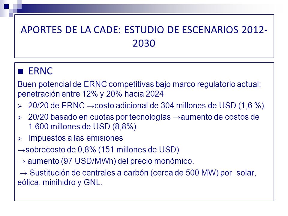 APORTES DE LA CADE: ESTUDIO DE ESCENARIOS ERNC Buen potencial de ERNC competitivas bajo marco regulatorio actual: penetración entre 12% y 20% hacia /20 de ERNC costo adicional de 304 millones de USD (1,6 %).