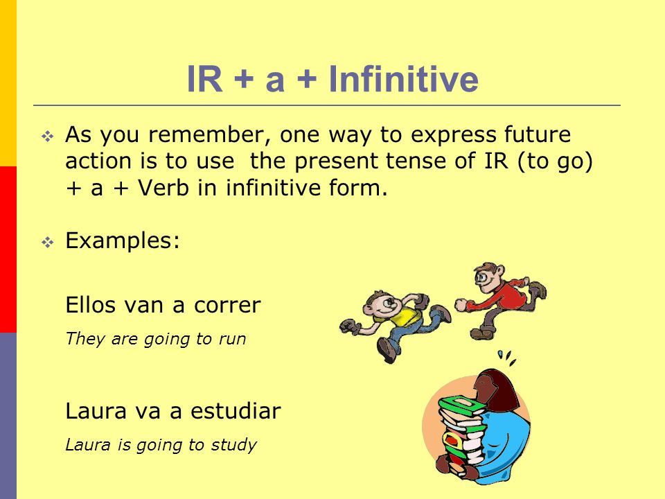 IR + a + Infinitive As you remember, one way to express future action is to use the present tense of IR (to go) + a + Verb in infinitive form.