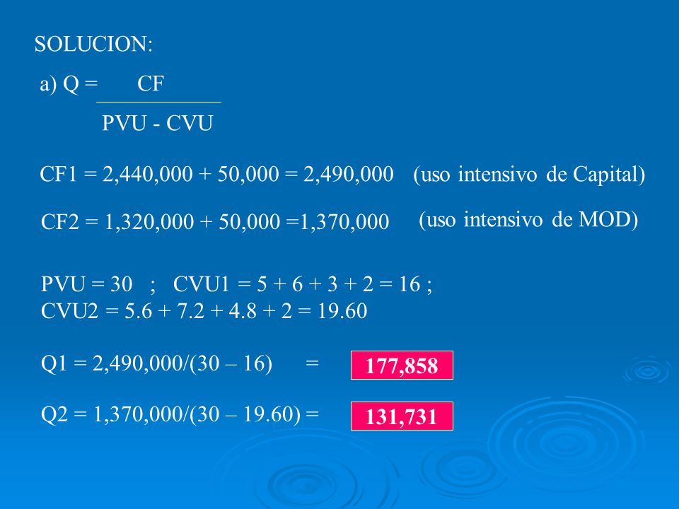 SOLUCION: a) Q = CF PVU - CVU CF1 = 2,440, ,000 = 2,490,000 CF2 = 1,320, ,000 =1,370,000 PVU = 30 ; CVU1 = = 16 ; CVU2 = = Q1 = 2,490,000/(30 – 16) = Q2 = 1,370,000/(30 – 19.60) = 177, ,731 (uso intensivo de Capital) (uso intensivo de MOD)