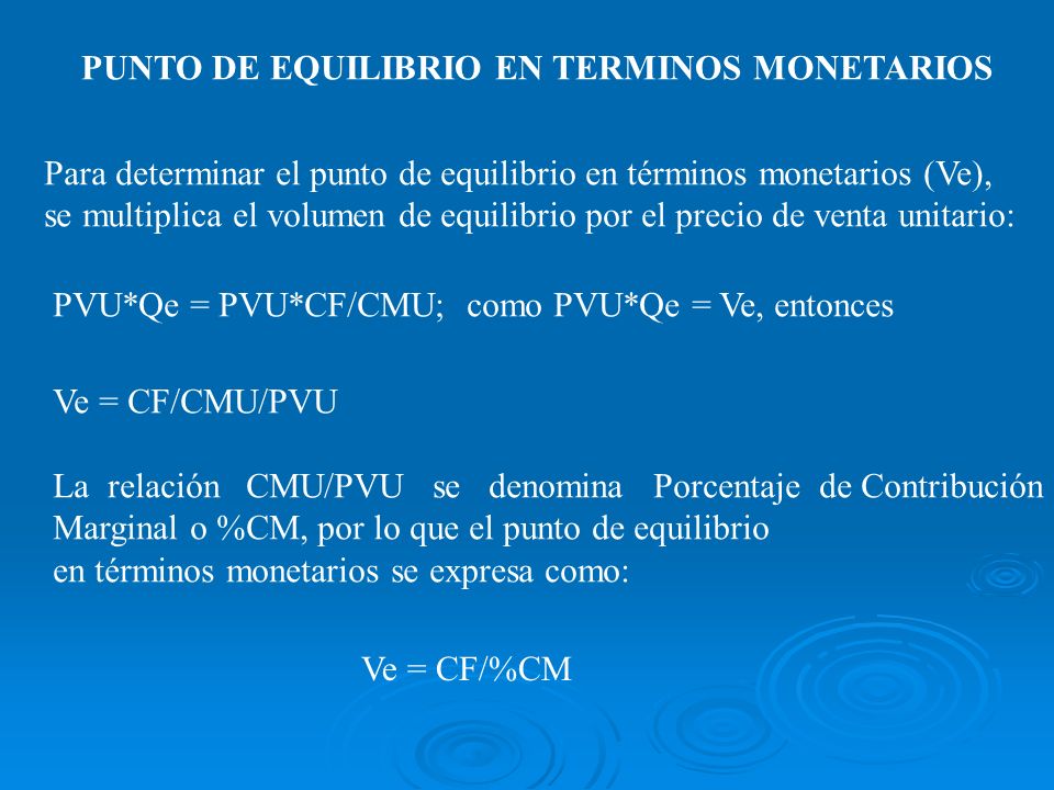 PUNTO DE EQUILIBRIO EN TERMINOS MONETARIOS Para determinar el punto de equilibrio en términos monetarios (Ve), se multiplica el volumen de equilibrio por el precio de venta unitario: PVU*Qe = PVU*CF/CMU; como PVU*Qe = Ve, entonces Ve = CF/CMU/PVU La relación CMU/PVU se denomina Porcentaje de Contribución Marginal o %CM, por lo que el punto de equilibrio en términos monetarios se expresa como: Ve = CF/%CM