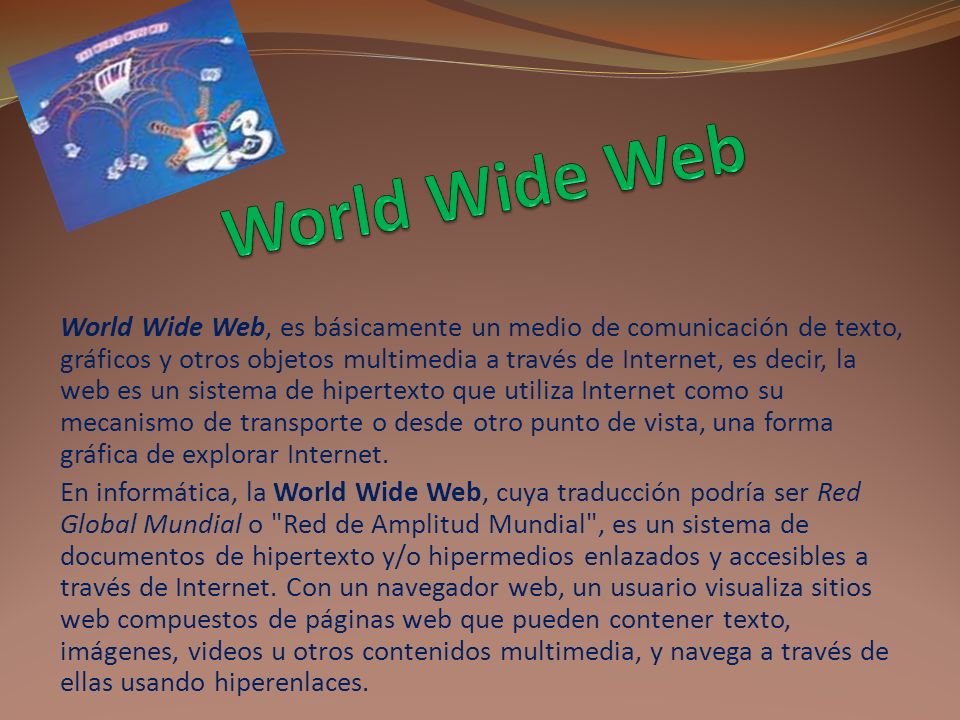 World Wide Web, es básicamente un medio de comunicación de texto, gráficos y otros objetos multimedia a través de Internet, es decir, la web es un sistema de hipertexto que utiliza Internet como su mecanismo de transporte o desde otro punto de vista, una forma gráfica de explorar Internet.