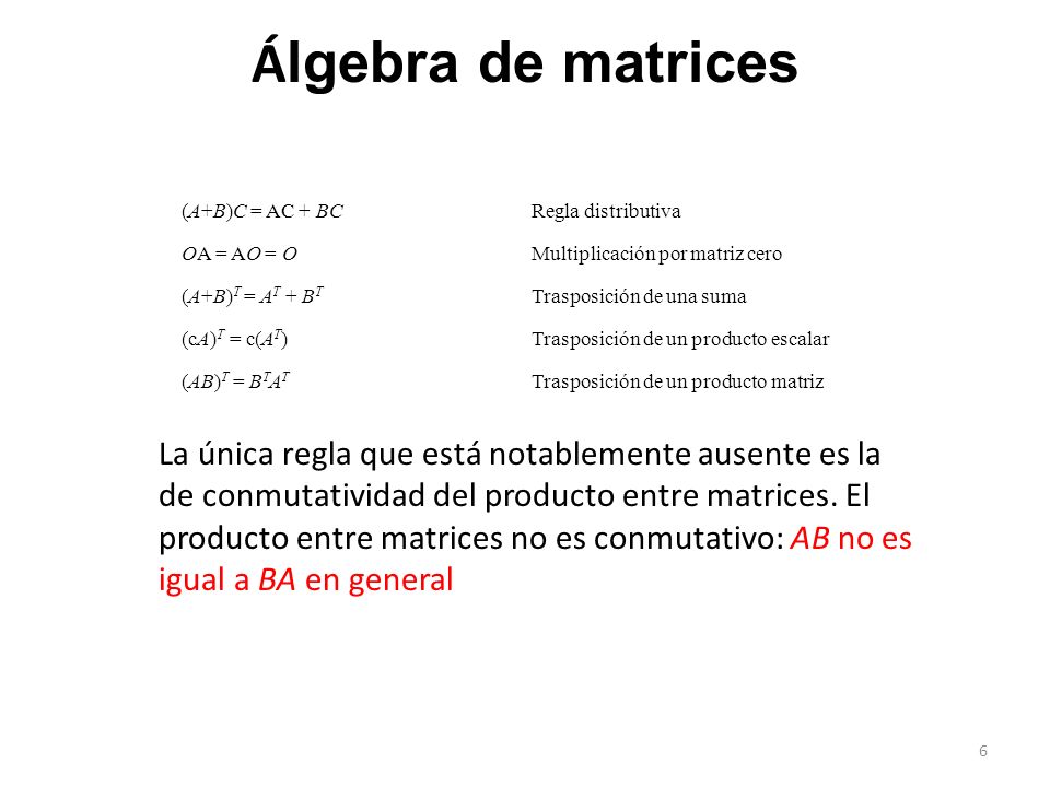 (A+B)C = AC + BCRegla distributiva OA = AO = O Multiplicación por matriz cero (A+B) T = A T + B T Trasposición de una suma (cA) T = c(A T )Trasposición de un producto escalar (AB) T = B T A T Trasposición de un producto matriz Á lgebra de matrices La única regla que está notablemente ausente es la de conmutatividad del producto entre matrices.