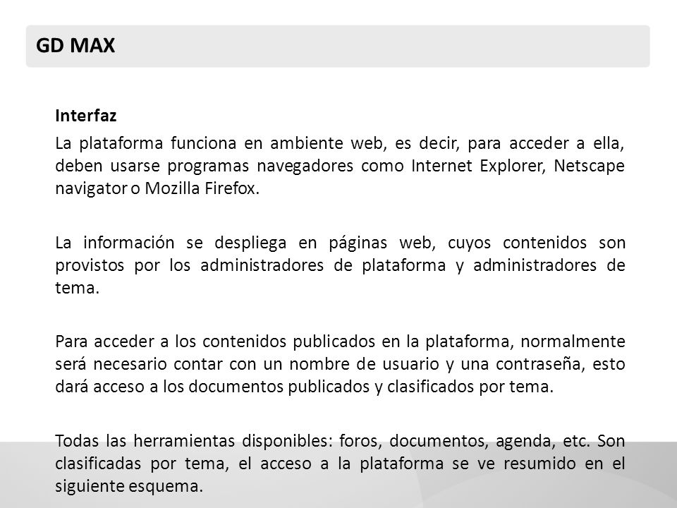 GD MAX Interfaz La plataforma funciona en ambiente web, es decir, para acceder a ella, deben usarse programas navegadores como Internet Explorer, Netscape navigator o Mozilla Firefox.