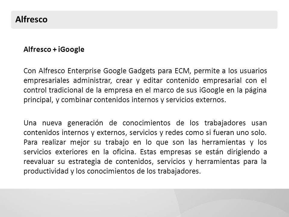 Alfresco Alfresco + iGoogle Con Alfresco Enterprise Google Gadgets para ECM, permite a los usuarios empresariales administrar, crear y editar contenido empresarial con el control tradicional de la empresa en el marco de sus iGoogle en la página principal, y combinar contenidos internos y servicios externos.