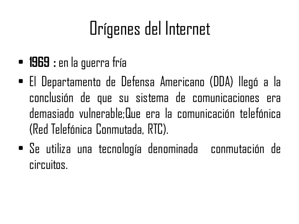 Orígenes del Internet 1969 : en la guerra fría El Departamento de Defensa Americano (DDA) llegó a la conclusión de que su sistema de comunicaciones era demasiado vulnerable;Que era la comunicación telefónica (Red Telefónica Conmutada, RTC).