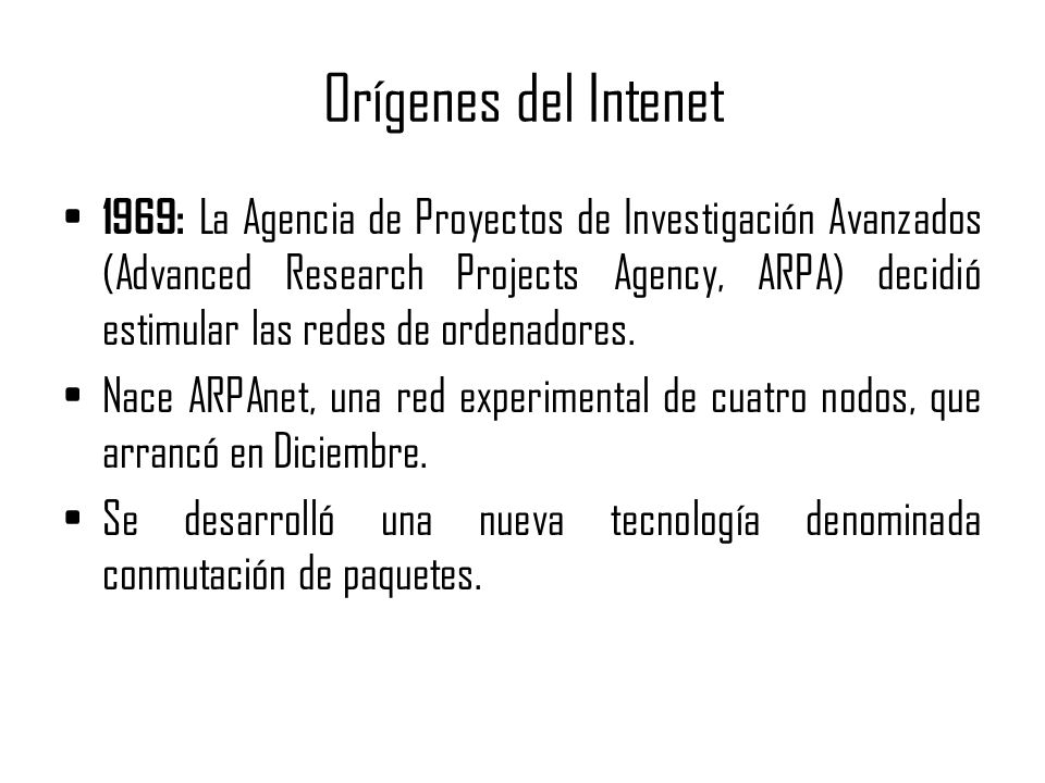 Orígenes del Intenet 1969: La Agencia de Proyectos de Investigación Avanzados (Advanced Research Projects Agency, ARPA) decidió estimular las redes de ordenadores.