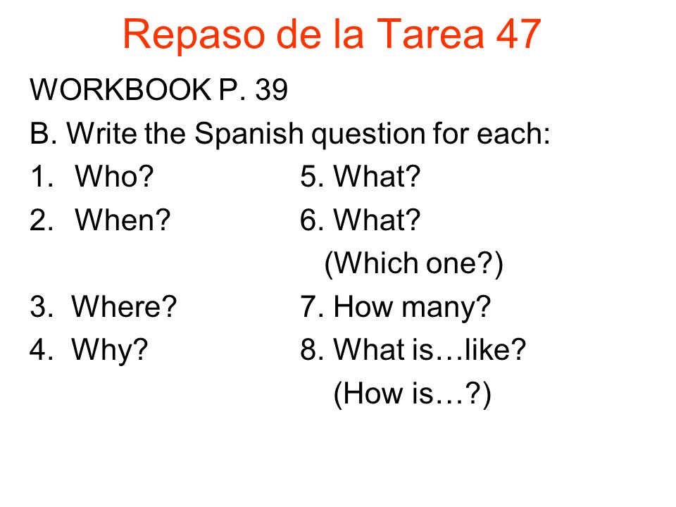 Repaso de la Tarea 47 WORKBOOK P. 39 B. Write the Spanish question for each: 1.Who 5.