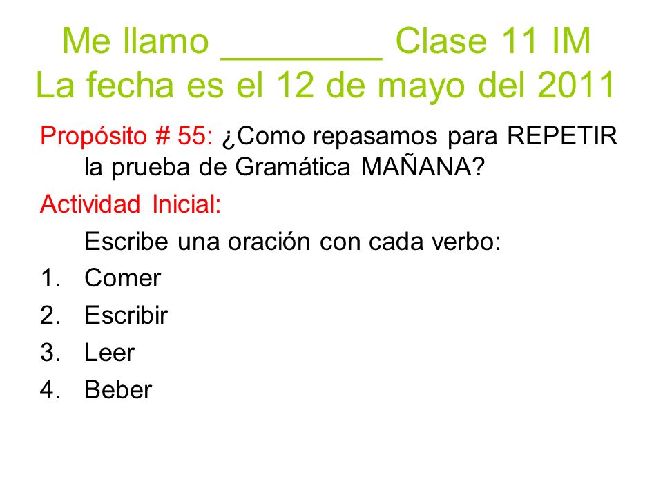 Me llamo ________ Clase 11 IM La fecha es el 12 de mayo del 2011 Propósito # 55: ¿Como repasamos para REPETIR la prueba de Gramática MAÑANA.