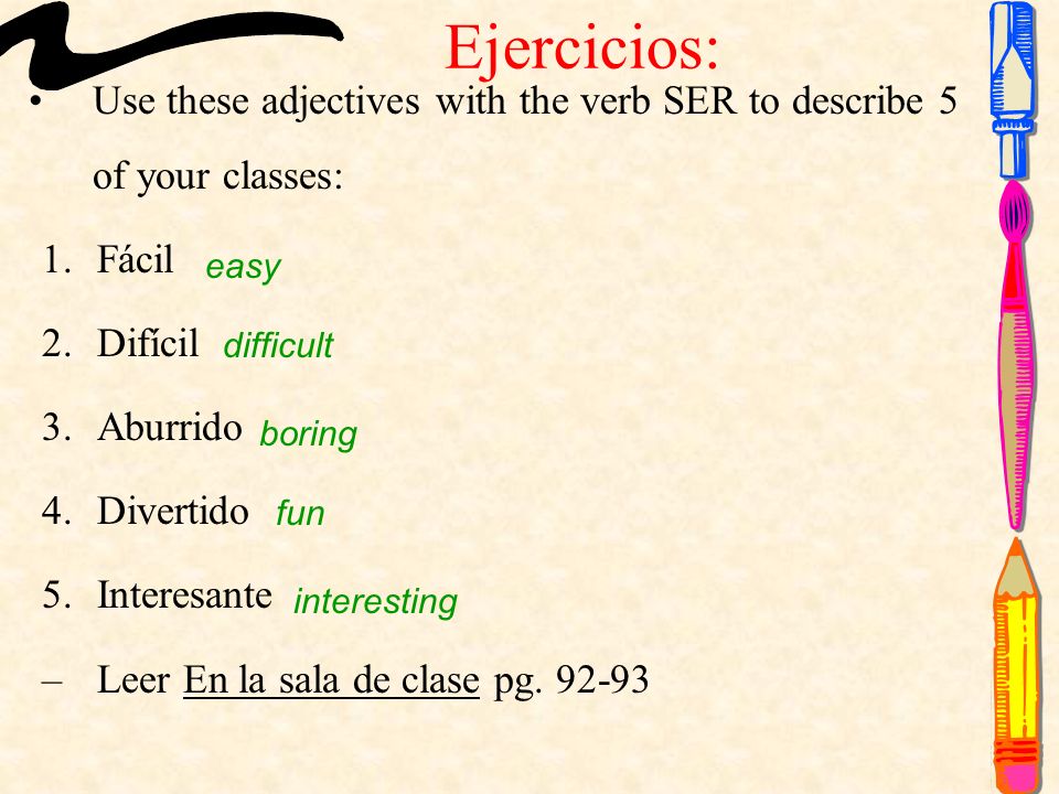 Ejercicios: Use these adjectives with the verb SER to describe 5 of your classes: 1.Fácil 2.Difícil 3.Aburrido 4.Divertido 5.Interesante –Leer En la sala de clase pg.