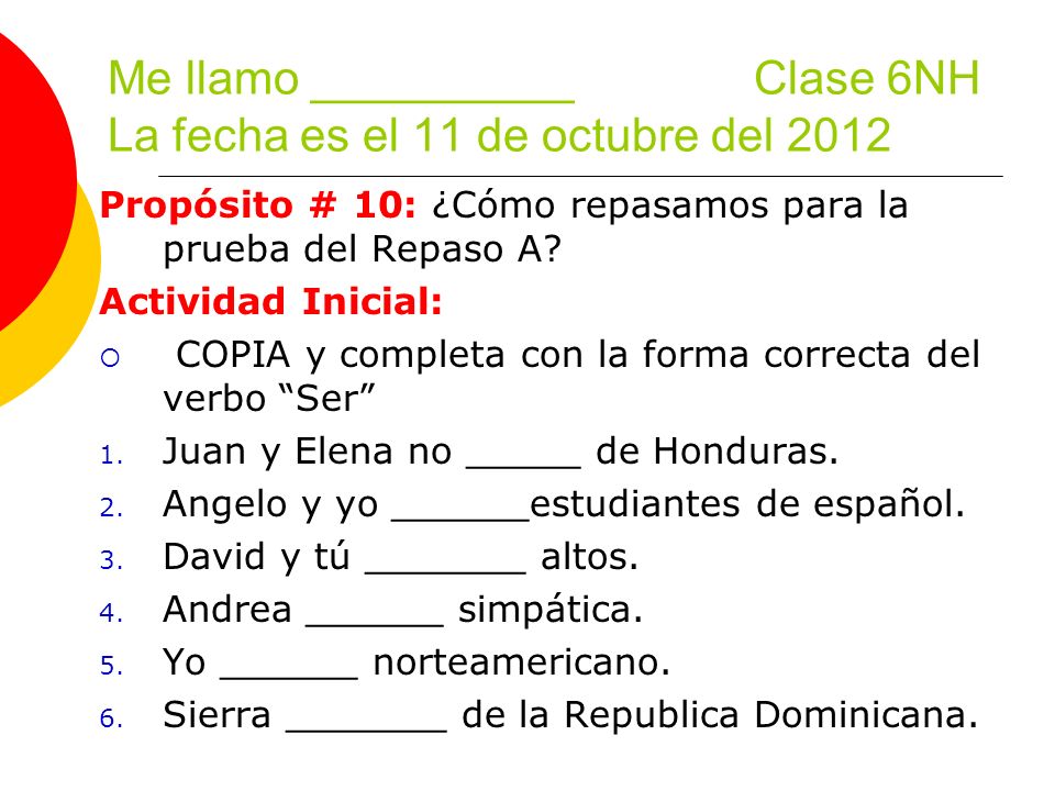 Me llamo __________ Clase 6NH La fecha es el 11 de octubre del 2012 Propósito # 10: ¿Cómo repasamos para la prueba del Repaso A.