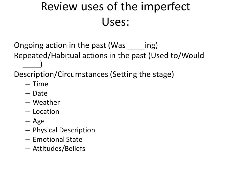 Review uses of the imperfect Uses: Ongoing action in the past (Was ____ing) Repeated/Habitual actions in the past (Used to/Would ____) Description/Circumstances (Setting the stage) – Time – Date – Weather – Location – Age – Physical Description – Emotional State – Attitudes/Beliefs