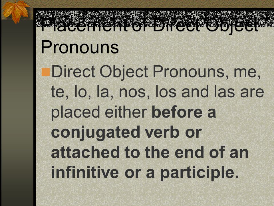 Direct Object Pronouns (Spanish) me(me) te(you) lo(him or it) la(her or it) nos(us) vos (you all inf.) los (them, you all) las (them, you all)