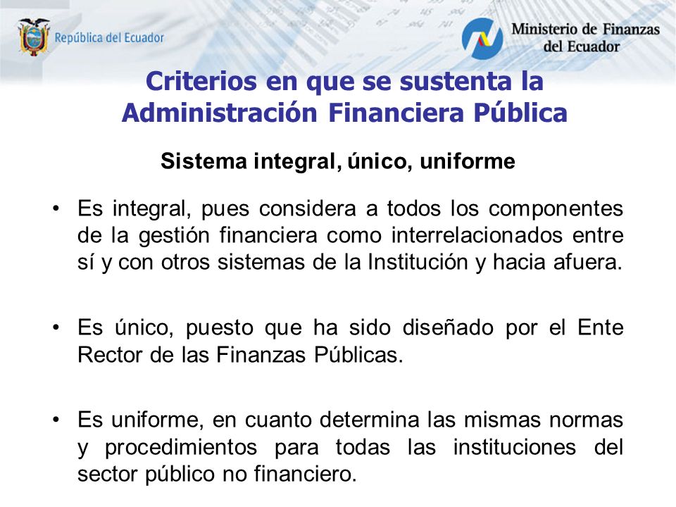 Criterios en que se sustenta la Administración Financiera Pública Sistema integral, único, uniforme Es integral, pues considera a todos los componentes de la gestión financiera como interrelacionados entre sí y con otros sistemas de la Institución y hacia afuera.
