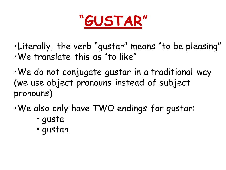 GUSTAR Literally, the verb gustar means to be pleasing We translate this as to like We do not conjugate gustar in a traditional way (we use object pronouns instead of subject pronouns) We also only have TWO endings for gustar: gusta gustan