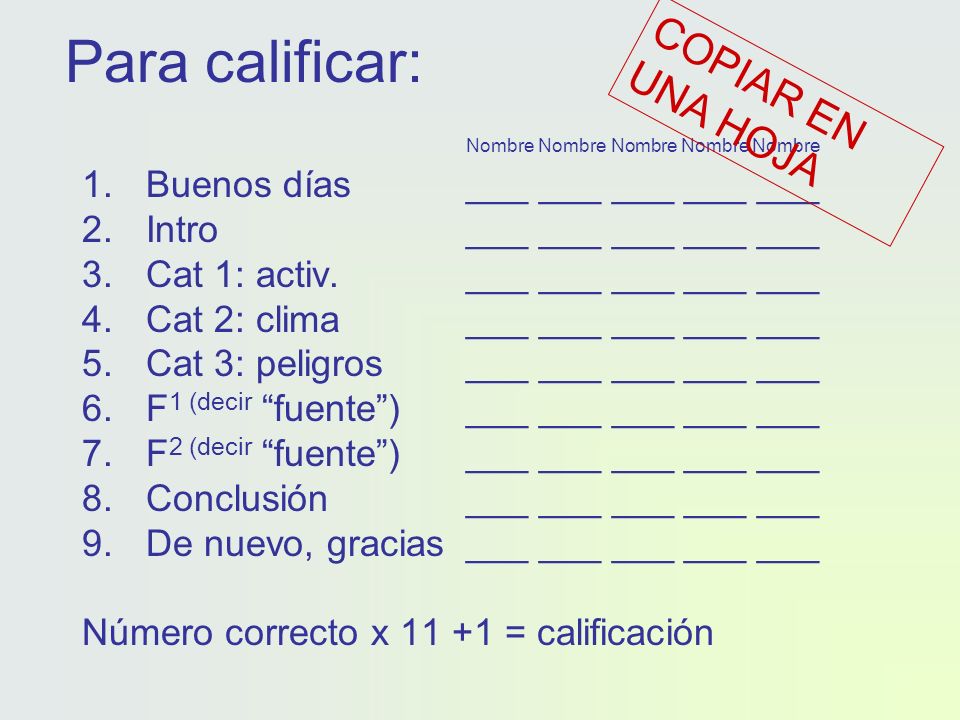 Para calificar: Nombre Nombre Nombre Nombre Nombre 1.Buenos días___ ___ ___ ___ ___ 2.Intro___ ___ ___ ___ ___ 3.Cat 1: activ.___ ___ ___ ___ ___ 4.Cat 2: clima___ ___ ___ ___ ___ 5.Cat 3: peligros___ ___ ___ ___ ___ 6.F 1 (decir fuente)___ ___ ___ ___ ___ 7.F 2 (decir fuente) ___ ___ ___ ___ ___ 8.Conclusión___ ___ ___ ___ ___ 9.De nuevo, gracias___ ___ ___ ___ ___ Número correcto x = calificación COPIAR EN UNA HOJA