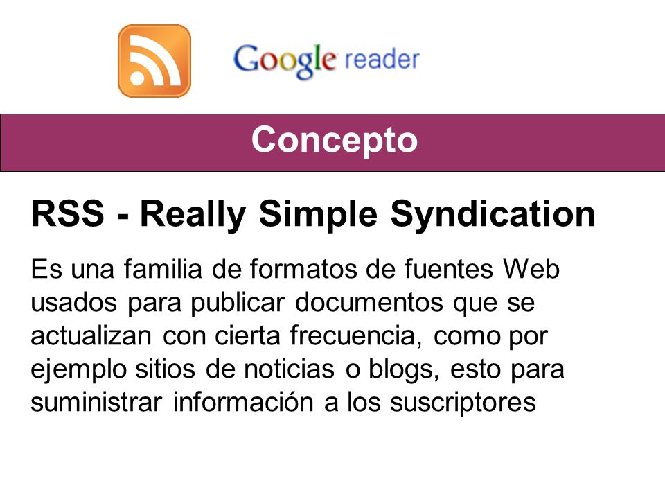 Concepto RSS - Really Simple Syndication Es una familia de formatos de fuentes Web usados para publicar documentos que se actualizan con cierta frecuencia, como por ejemplo sitios de noticias o blogs, esto para suministrar información a los suscriptores
