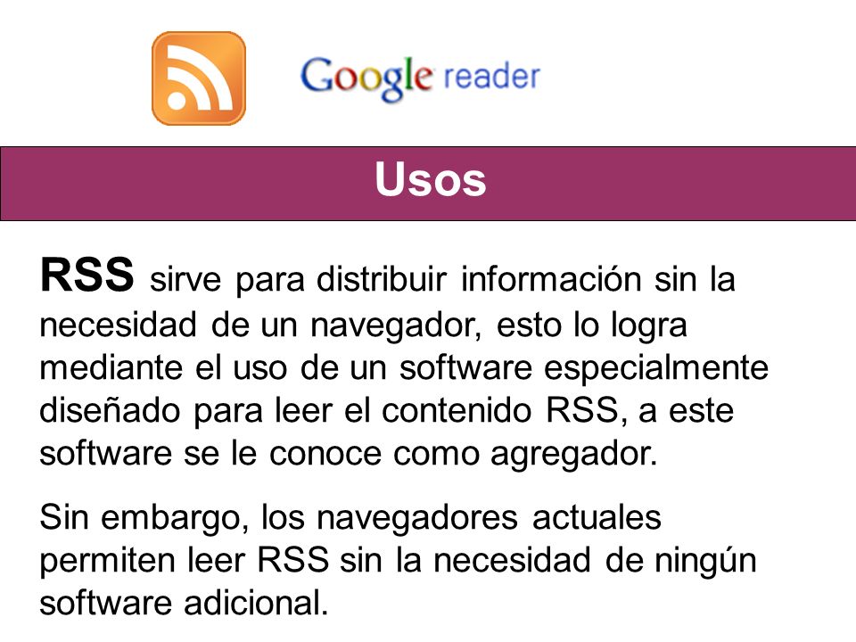 Usos RSS sirve para distribuir información sin la necesidad de un navegador, esto lo logra mediante el uso de un software especialmente diseñado para leer el contenido RSS, a este software se le conoce como agregador.
