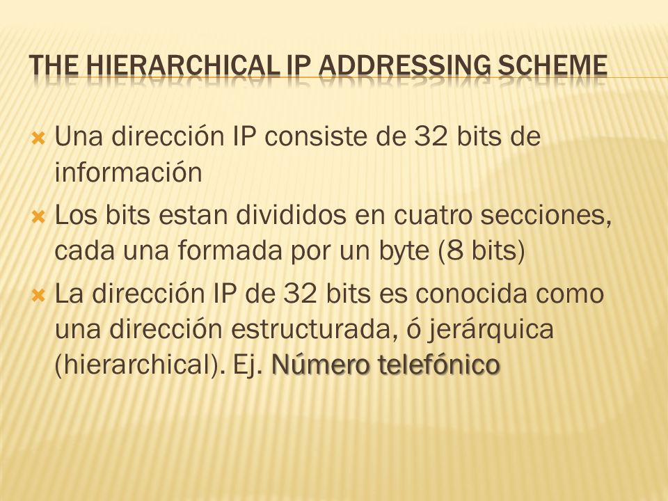 Una dirección IP consiste de 32 bits de información Los bits estan divididos en cuatro secciones, cada una formada por un byte (8 bits) Número telefónico La dirección IP de 32 bits es conocida como una dirección estructurada, ó jerárquica (hierarchical).