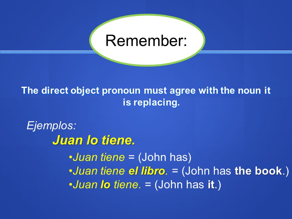 In an affirmative statement with one verb, the direct object pronoun comes immediately before the conjugated verb: Ejemplos: tengo = I have – Tengo la pluma.