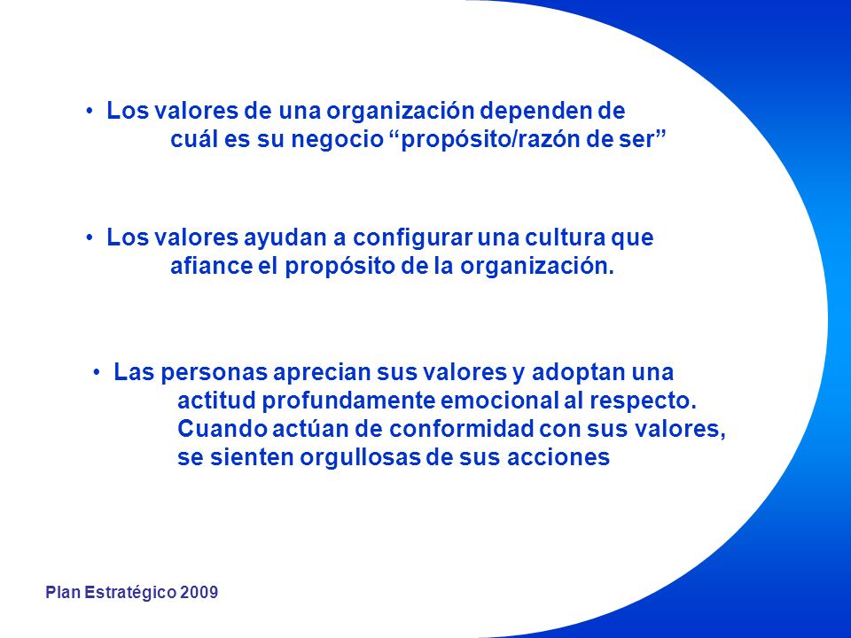 Plan Estratégico 2009 Los valores de una organización dependen de cuál es su negocio propósito/razón de ser Los valores ayudan a configurar una cultura que afiance el propósito de la organización.