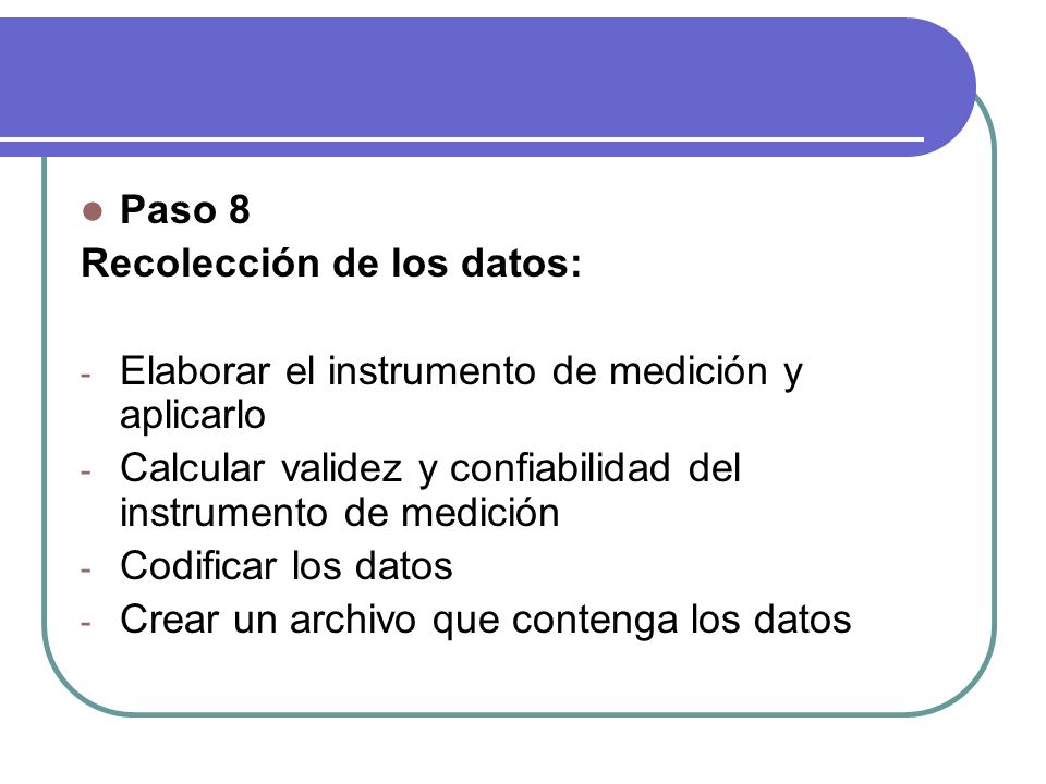 Paso 8 Recolección de los datos: - Elaborar el instrumento de medición y aplicarlo - Calcular validez y confiabilidad del instrumento de medición - Codificar los datos - Crear un archivo que contenga los datos