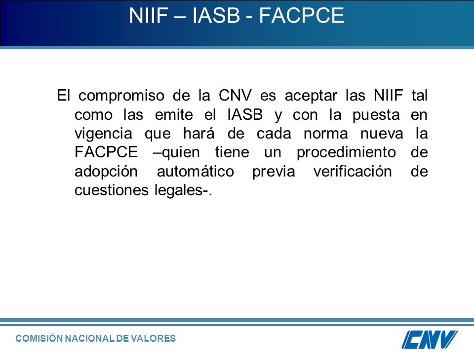 COMISIÓN NACIONAL DE VALORES NIIF – IASB - FACPCE El compromiso de la CNV es aceptar las NIIF tal como las emite el IASB y con la puesta en vigencia que hará de cada norma nueva la FACPCE –quien tiene un procedimiento de adopción automático previa verificación de cuestiones legales-.