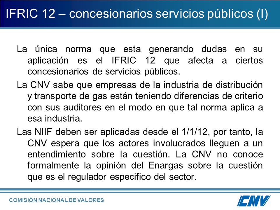COMISIÓN NACIONAL DE VALORES IFRIC 12 – concesionarios servicios públicos (I) La única norma que esta generando dudas en su aplicación es el IFRIC 12 que afecta a ciertos concesionarios de servicios públicos.