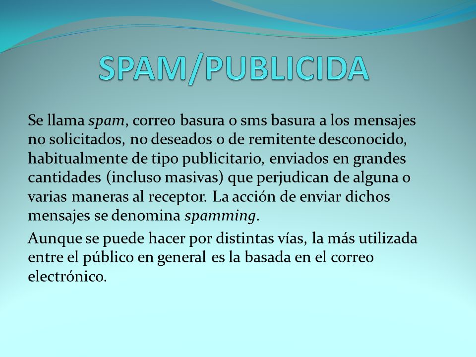 Se llama spam, correo basura o sms basura a los mensajes no solicitados, no deseados o de remitente desconocido, habitualmente de tipo publicitario, enviados en grandes cantidades (incluso masivas) que perjudican de alguna o varias maneras al receptor.
