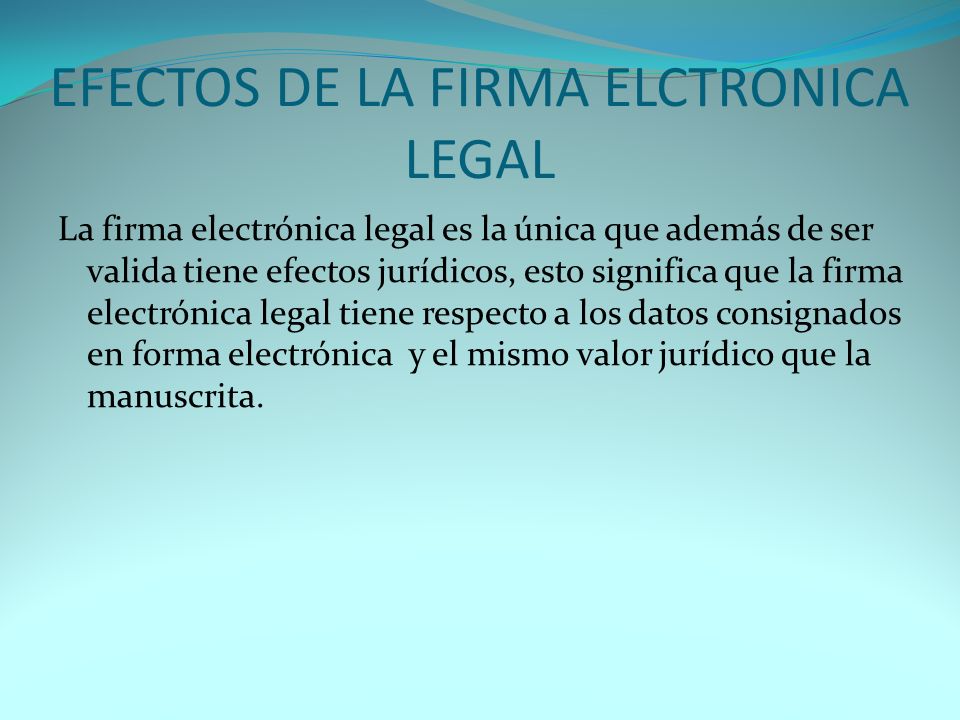 EFECTOS DE LA FIRMA ELCTRONICA LEGAL La firma electrónica legal es la única que además de ser valida tiene efectos jurídicos, esto significa que la firma electrónica legal tiene respecto a los datos consignados en forma electrónica y el mismo valor jurídico que la manuscrita.