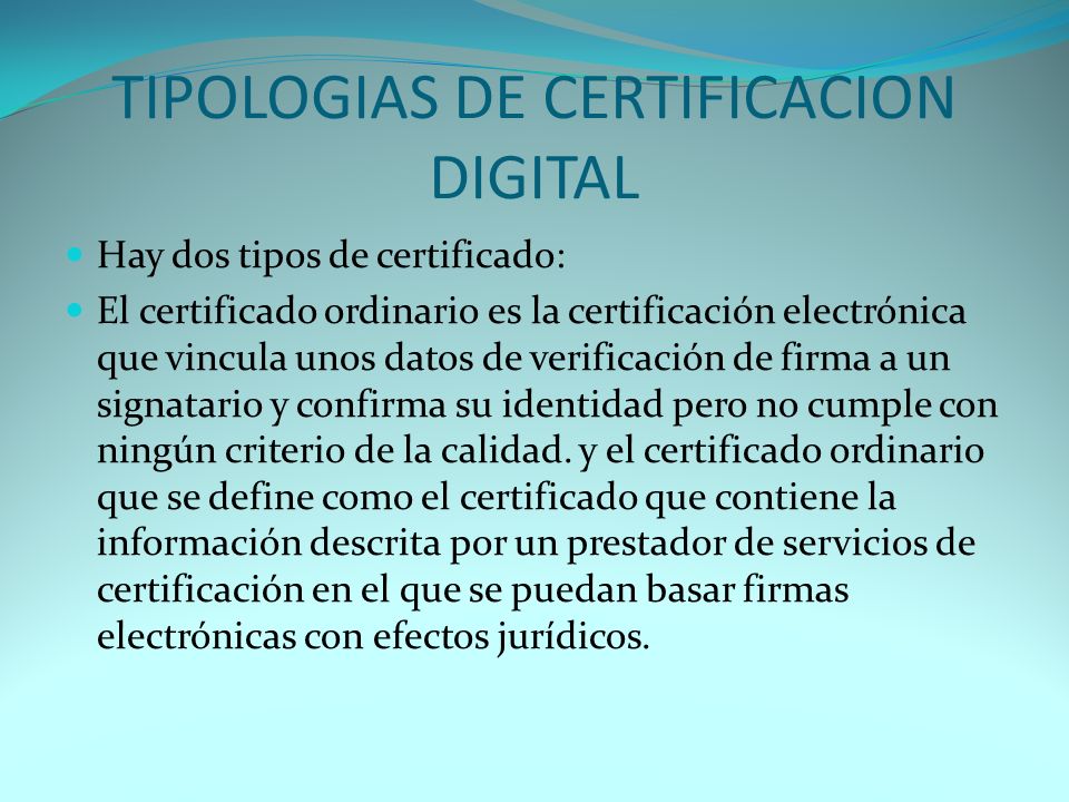 TIPOLOGIAS DE CERTIFICACION DIGITAL Hay dos tipos de certificado: El certificado ordinario es la certificación electrónica que vincula unos datos de verificación de firma a un signatario y confirma su identidad pero no cumple con ningún criterio de la calidad.