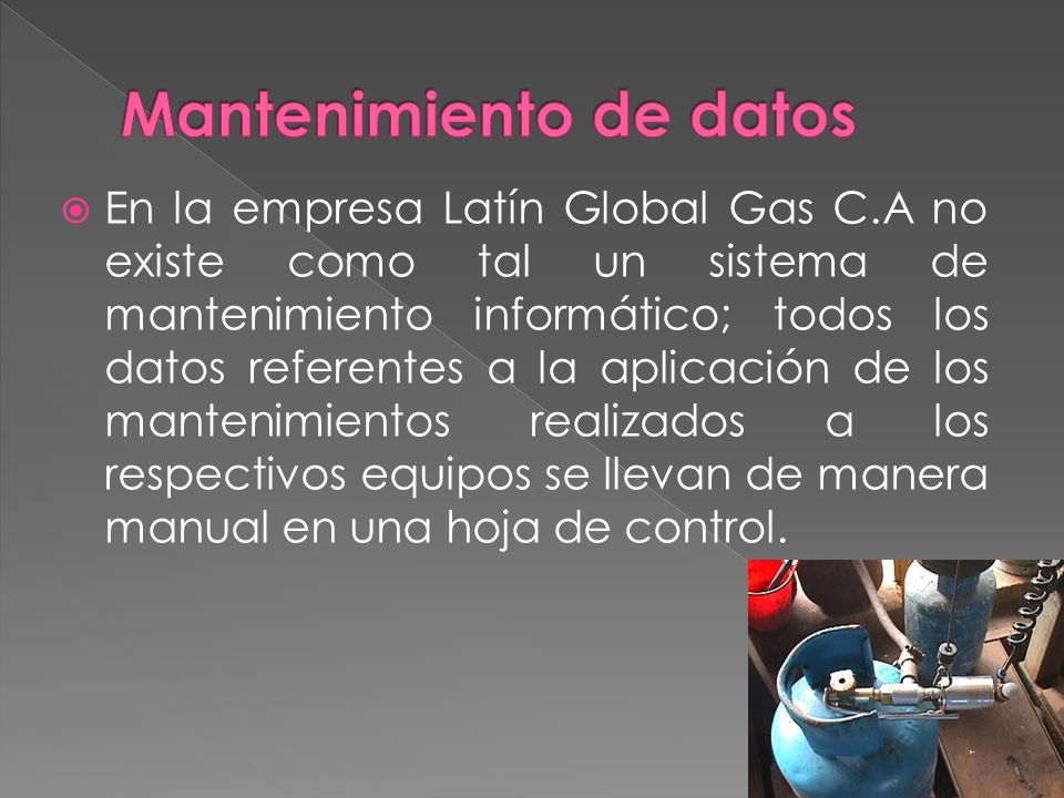 En la empresa Latín Global Gas C.A no existe como tal un sistema de mantenimiento informático; todos los datos referentes a la aplicación de los mantenimientos realizados a los respectivos equipos se llevan de manera manual en una hoja de control.