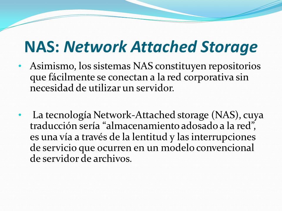 NAS: Network Attached Storage Asimismo, los sistemas NAS constituyen repositorios que fácilmente se conectan a la red corporativa sin necesidad de utilizar un servidor.